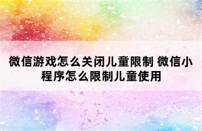 微信游戏怎么关闭儿童限制 微信小程序怎么限制儿童使用